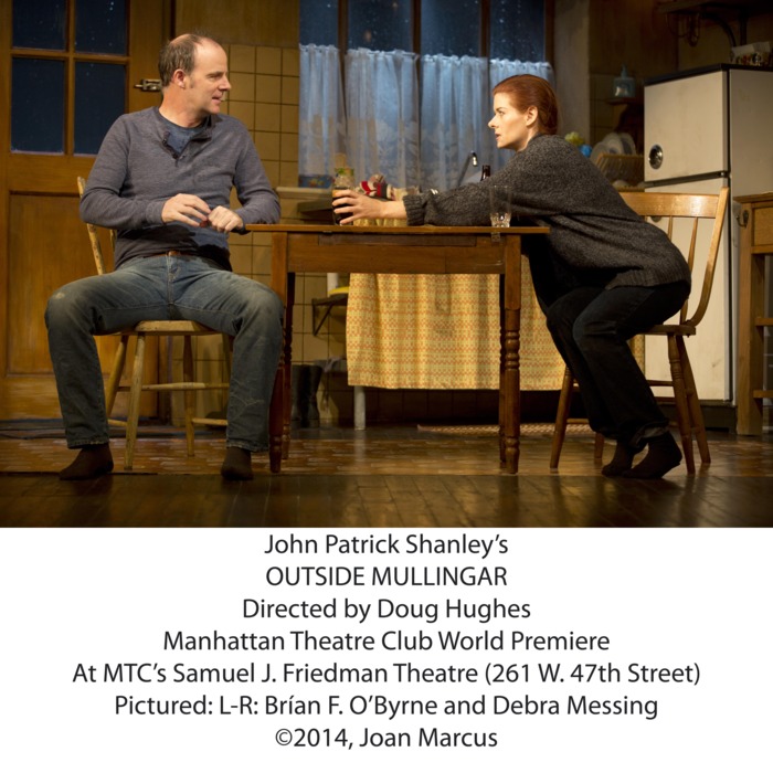 Outside MullingarSamuel J. Friedman TheatreCast List:Debra Messing Br?an F. O’Byrne Peter MaloneyDearbhla MolloyProduction Credits:Doug Hughes (Direction)John Lee Beatty (Scenic Design)Catherine Zuber (Costume Design)Mark McCullough (Lighting Design)Fitz Patton (Original Music and Sound Design)Other Credits:Written by: John Patrick Shanley