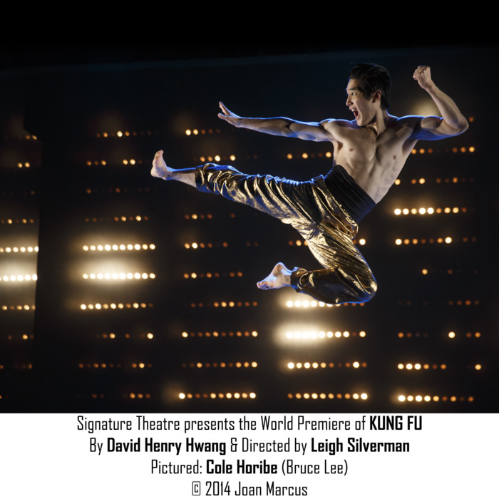 Kung FuPictured: Cole Horibe (Bruce Lee)The Pershing Square Signature Center/Irene Diamond StageCast List:Emmanuel BrownClifton DuncanBradley FongCole HoribeFrancis JuePeter KimAri LoebReed LuplauKristen Faith OeiJon RuaPhoebe StroleChristopher VoProduction Credits:Leigh Silverman (Director)David Zinn (Scenic Design)Anita Yavich (Costume Design)Ben Stanton (Lighting Design)Other Credits:Written by: David Henry Hwang